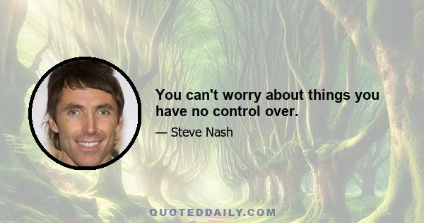 You can't worry about things you have no control over.