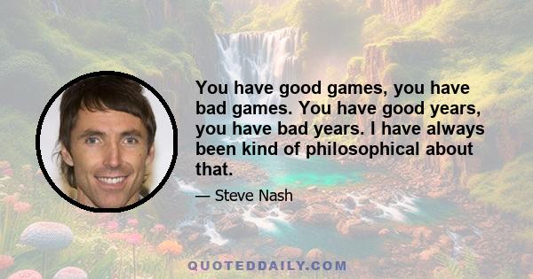 You have good games, you have bad games. You have good years, you have bad years. I have always been kind of philosophical about that.