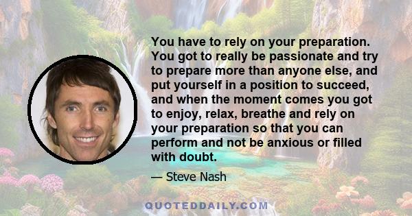 You have to rely on your preparation. You got to really be passionate and try to prepare more than anyone else, and put yourself in a position to succeed, and when the moment comes you got to enjoy, relax, breathe and