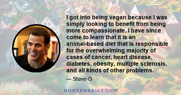 I got into being vegan because I was simply looking to benefit from being more compassionate. I have since come to learn that it is an animal-based diet that is responsible for the overwhelming majority of cases of