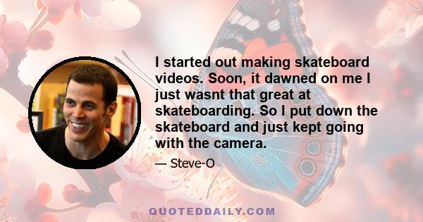 I started out making skateboard videos. Soon, it dawned on me I just wasnt that great at skateboarding. So I put down the skateboard and just kept going with the camera.