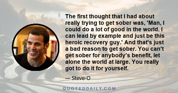 The first thought that I had about really trying to get sober was, 'Man, I could do a lot of good in the world. I can lead by example and just be this heroic recovery guy.' And that's just a bad reason to get sober. You 