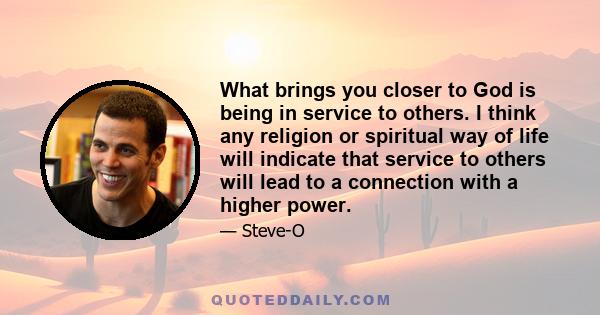 What brings you closer to God is being in service to others. I think any religion or spiritual way of life will indicate that service to others will lead to a connection with a higher power.