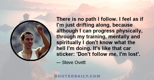 There is no path I follow. I feel as if I'm just drifting along, because although I can progress physically, through my training, mentally and spiritually I don't know what the hell I'm doing. It's like that car