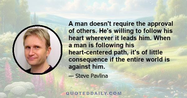 A man doesn't require the approval of others. He's willing to follow his heart wherever it leads him. When a man is following his heart-centered path, it's of little consequence if the entire world is against him.