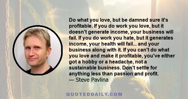 Do what you love, but be damned sure it's profitable. If you do work you love, but it doesn't generate income, your business will fail. If you do work you hate, but it generates income, your health will fail... and your 