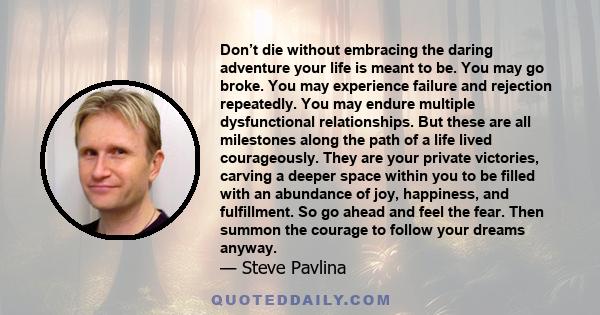 Don’t die without embracing the daring adventure your life is meant to be. You may go broke. You may experience failure and rejection repeatedly. You may endure multiple dysfunctional relationships. But these are all