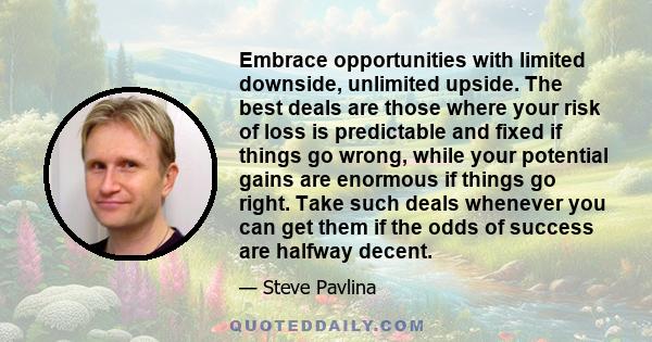 Embrace opportunities with limited downside, unlimited upside. The best deals are those where your risk of loss is predictable and fixed if things go wrong, while your potential gains are enormous if things go right.