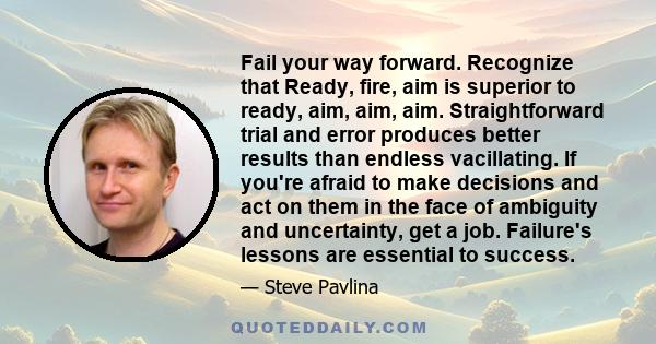 Fail your way forward. Recognize that Ready, fire, aim is superior to ready, aim, aim, aim. Straightforward trial and error produces better results than endless vacillating. If you're afraid to make decisions and act on 