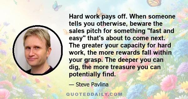 Hard work pays off. When someone tells you otherwise, beware the sales pitch for something fast and easy that's about to come next. The greater your capacity for hard work, the more rewards fall within your grasp. The