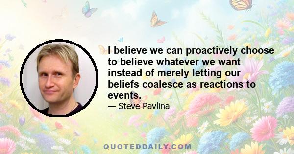 I believe we can proactively choose to believe whatever we want instead of merely letting our beliefs coalesce as reactions to events.