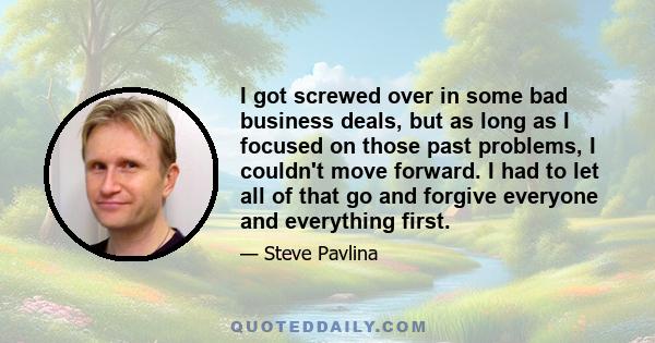 I got screwed over in some bad business deals, but as long as I focused on those past problems, I couldn't move forward. I had to let all of that go and forgive everyone and everything first.