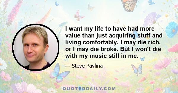 I want my life to have had more value than just acquiring stuff and living comfortably. I may die rich, or I may die broke. But I won't die with my music still in me.