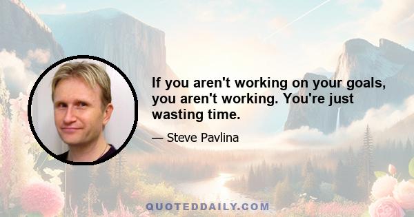 If you aren't working on your goals, you aren't working. You're just wasting time.