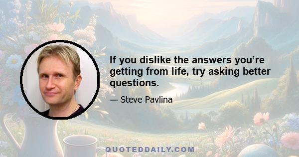 If you dislike the answers you’re getting from life, try asking better questions.