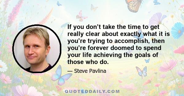 If you don’t take the time to get really clear about exactly what it is you’re trying to accomplish, then you’re forever doomed to spend your life achieving the goals of those who do.