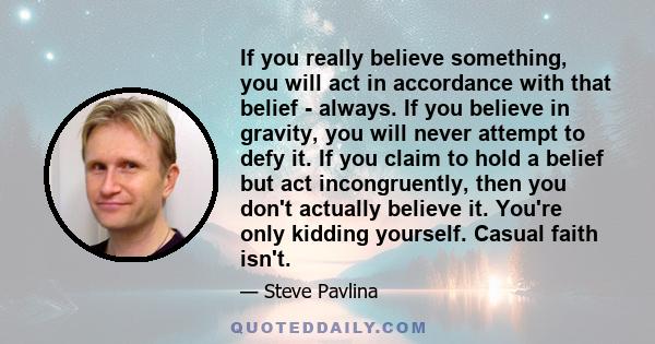 If you really believe something, you will act in accordance with that belief - always. If you believe in gravity, you will never attempt to defy it. If you claim to hold a belief but act incongruently, then you don't