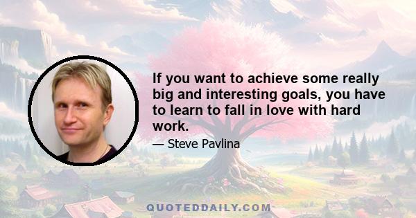 If you want to achieve some really big and interesting goals, you have to learn to fall in love with hard work.