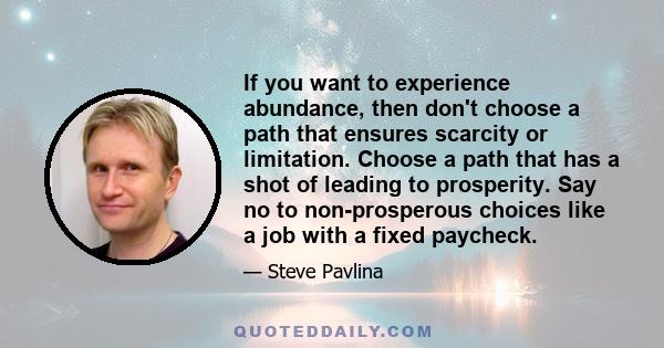 If you want to experience abundance, then don't choose a path that ensures scarcity or limitation. Choose a path that has a shot of leading to prosperity. Say no to non-prosperous choices like a job with a fixed