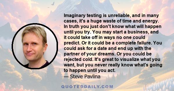 Imaginary testing is unreliable, and in many cases, it's a huge waste of time and energy. In truth you just don't know what will happen until you try. You may start a business, and it could take off in ways no one could 