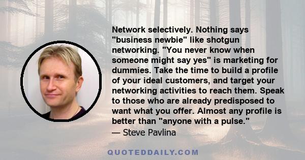 Network selectively. Nothing says business newbie like shotgun networking. You never know when someone might say yes is marketing for dummies. Take the time to build a profile of your ideal customers, and target your