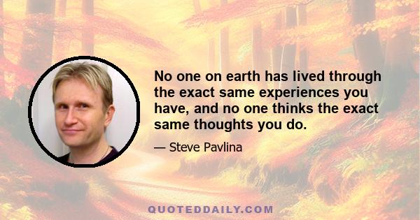 No one on earth has lived through the exact same experiences you have, and no one thinks the exact same thoughts you do.