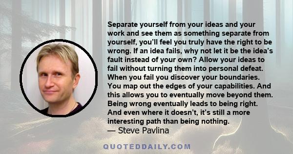 Separate yourself from your ideas and your work and see them as something separate from yourself, you’ll feel you truly have the right to be wrong. If an idea fails, why not let it be the idea’s fault instead of your