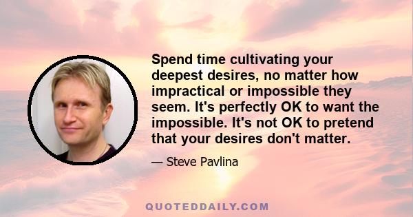 Spend time cultivating your deepest desires, no matter how impractical or impossible they seem. It's perfectly OK to want the impossible. It's not OK to pretend that your desires don't matter.