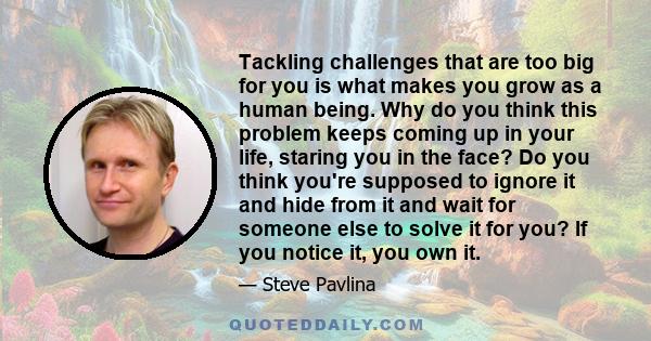 Tackling challenges that are too big for you is what makes you grow as a human being. Why do you think this problem keeps coming up in your life, staring you in the face? Do you think you're supposed to ignore it and