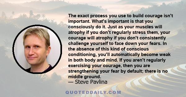 The exact process you use to build courage isn't important. What's important is that you consciously do it. Just as your muscles will atrophy if you don't regularly stress them, your courage will atrophy if you don't