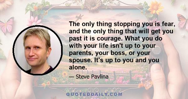 The only thing stopping you is fear, and the only thing that will get you past it is courage. What you do with your life isn't up to your parents, your boss, or your spouse. It's up to you and you alone.