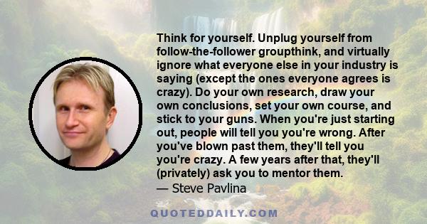 Think for yourself. Unplug yourself from follow-the-follower groupthink, and virtually ignore what everyone else in your industry is saying (except the ones everyone agrees is crazy). Do your own research, draw your own 