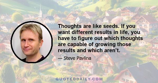 Thoughts are like seeds. If you want different results in life, you have to figure out which thoughts are capable of growing those results and which aren’t.