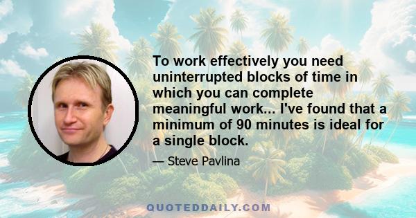 To work effectively you need uninterrupted blocks of time in which you can complete meaningful work... I've found that a minimum of 90 minutes is ideal for a single block.