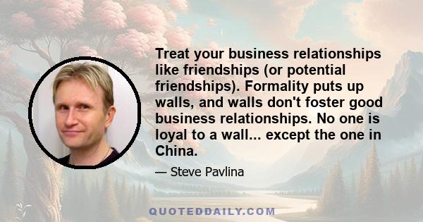 Treat your business relationships like friendships (or potential friendships). Formality puts up walls, and walls don't foster good business relationships. No one is loyal to a wall... except the one in China.