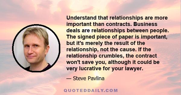 Understand that relationships are more important than contracts. Business deals are relationships between people. The signed piece of paper is important, but it's merely the result of the relationship, not the cause. If 