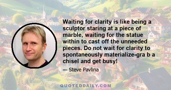 Waiting for clarity is like being a sculptor staring at a piece of marble, waiting for the statue within to cast off the unneeded pieces. Do not wait for clarity to spontaneously materialize-gra b a chisel and get busy!