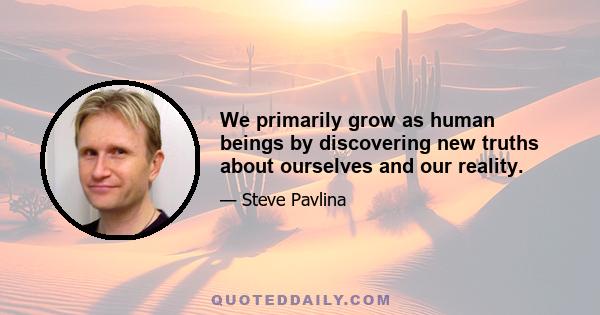 We primarily grow as human beings by discovering new truths about ourselves and our reality.