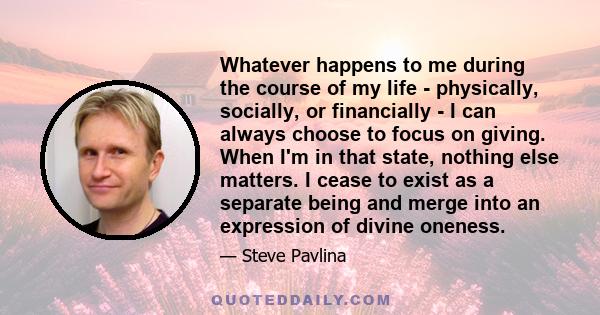 Whatever happens to me during the course of my life - physically, socially, or financially - I can always choose to focus on giving. When I'm in that state, nothing else matters. I cease to exist as a separate being and 