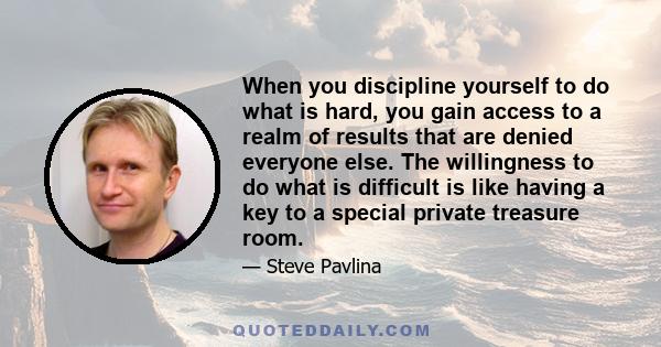 When you discipline yourself to do what is hard, you gain access to a realm of results that are denied everyone else. The willingness to do what is difficult is like having a key to a special private treasure room.