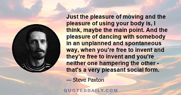 Just the pleasure of moving and the pleasure of using your body is, I think, maybe the main point. And the pleasure of dancing with somebody in an unplanned and spontaneous way, when you're free to invent and they're