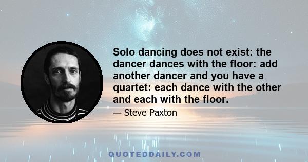 Solo dancing does not exist: the dancer dances with the floor: add another dancer and you have a quartet: each dance with the other and each with the floor.