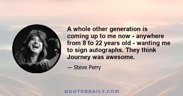 A whole other generation is coming up to me now - anywhere from 8 to 22 years old - wanting me to sign autographs. They think Journey was awesome.