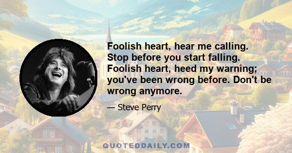 Foolish heart, hear me calling. Stop before you start falling. Foolish heart, heed my warning; you've been wrong before. Don't be wrong anymore.