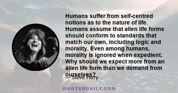 Humans suffer from self-centred notions as to the nature of life. Humans assume that alien life forms should conform to standards that match our own, including logic and morality. Even among humans, morality is ignored