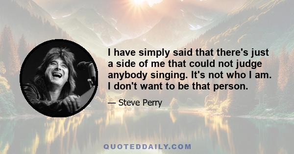 I have simply said that there's just a side of me that could not judge anybody singing. It's not who I am. I don't want to be that person.