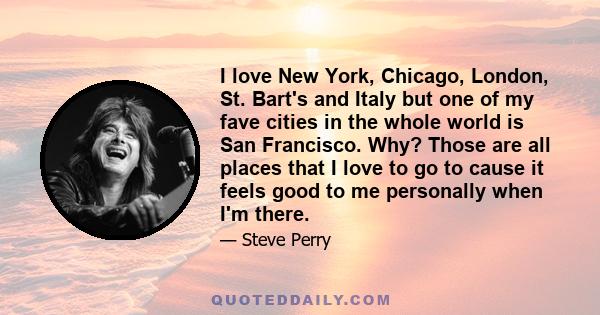 I love New York, Chicago, London, St. Bart's and Italy but one of my fave cities in the whole world is San Francisco. Why? Those are all places that I love to go to cause it feels good to me personally when I'm there.