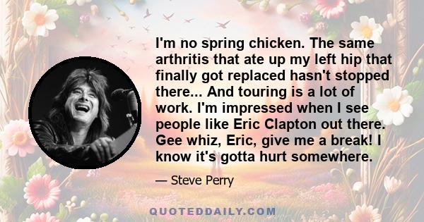 I'm no spring chicken. The same arthritis that ate up my left hip that finally got replaced hasn't stopped there... And touring is a lot of work. I'm impressed when I see people like Eric Clapton out there. Gee whiz,