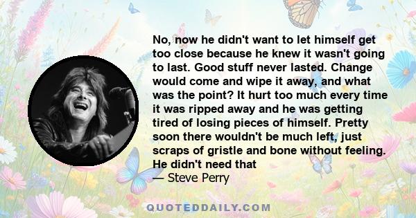 No, now he didn't want to let himself get too close because he knew it wasn't going to last. Good stuff never lasted. Change would come and wipe it away, and what was the point? It hurt too much every time it was ripped 