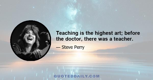 Teaching is the highest art; before the doctor, there was a teacher.